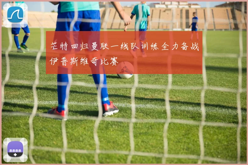 芒特回归曼联一线队训练全力备战伊普斯维奇比赛