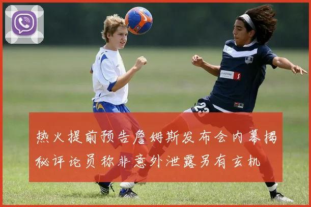 热火提前预告詹姆斯发布会内幕揭秘评论员称非意外泄露另有玄机