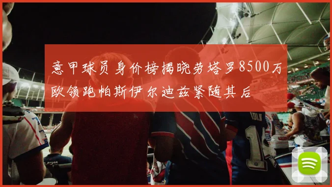 意甲球员身价榜揭晓劳塔罗8500万欧领跑帕斯伊尔迪兹紧随其后