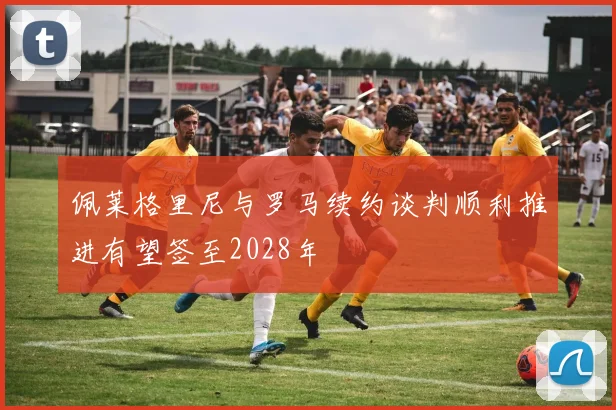 佩莱格里尼与罗马续约谈判顺利推进有望签至2028年