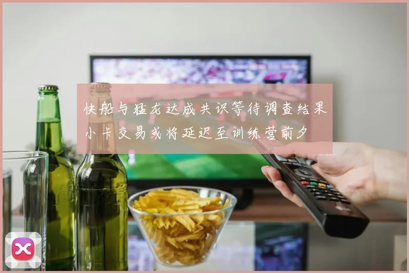 快船与猛龙达成共识等待调查结果小卡交易或将延迟至训练营前夕