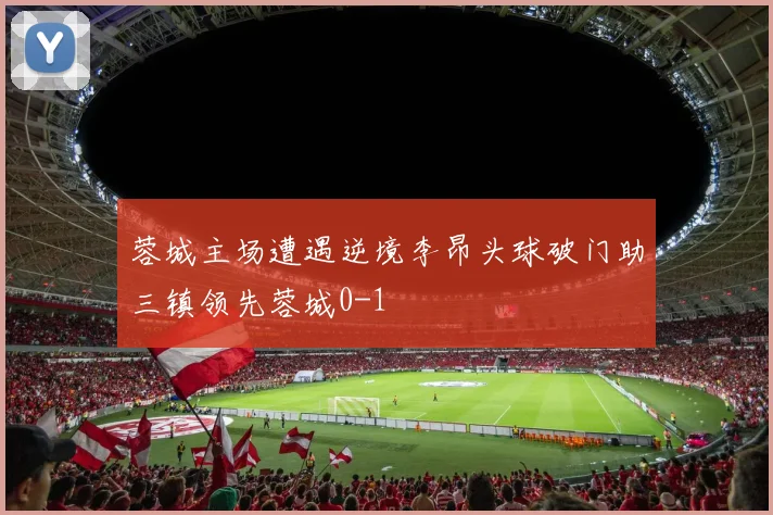 蓉城主场遭遇逆境李昂头球破门助三镇领先蓉城0-1