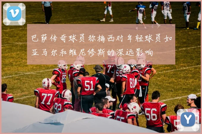 巴萨传奇球员称梅西对年轻球员如亚马尔和维尼修斯的深远影响