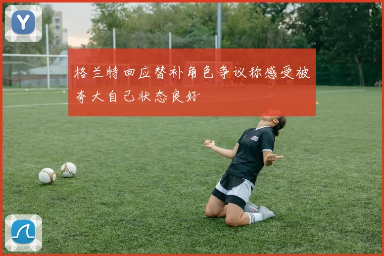 格兰特回应替补角色争议称感受被夸大自己状态良好