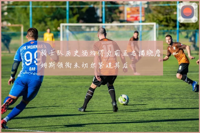 骑士队历史场均得分前五名揭晓詹姆斯领衔米切尔紧追其后