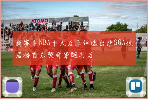 新赛季NBA十大后卫评选出炉SGA位居榜首东契奇紧随其后