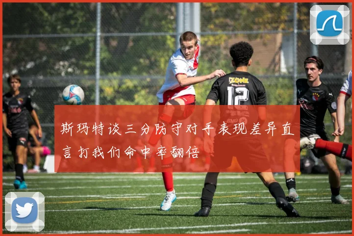 斯玛特谈三分防守对手表现差异直言打我们命中率翻倍