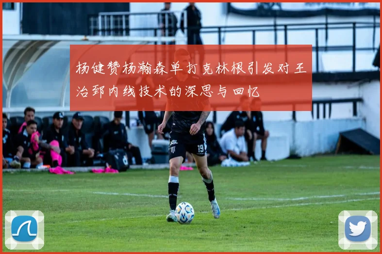 杨健赞杨瀚森单打克林根引发对王治郅内线技术的深思与回忆