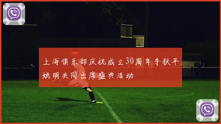 上海俱乐部庆祝成立30周年李秋平姚明共同出席盛典活动