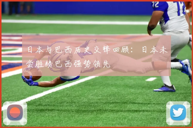 日本与巴西历史交锋回顾：日本未尝胜绩巴西强势领先
