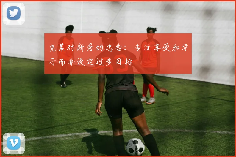 克莱对新秀的忠告：专注享受和学习而非设定过多目标