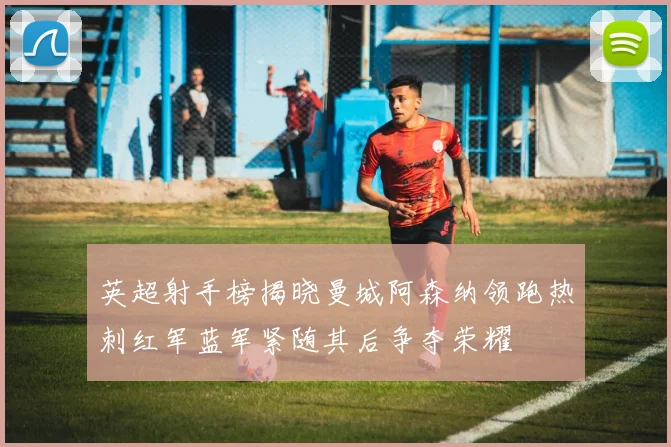 英超射手榜揭晓曼城阿森纳领跑热刺红军蓝军紧随其后争夺荣耀