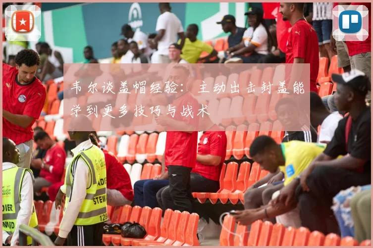 韦尔谈盖帽经验：主动出击封盖能学到更多技巧与战术